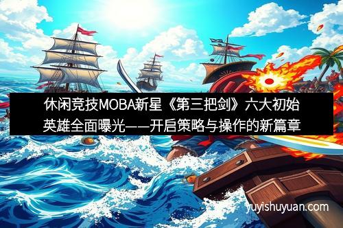 休闲竞技MOBA新星《第三把剑》六大初始英雄全面曝光——开启策略与操作的新篇章