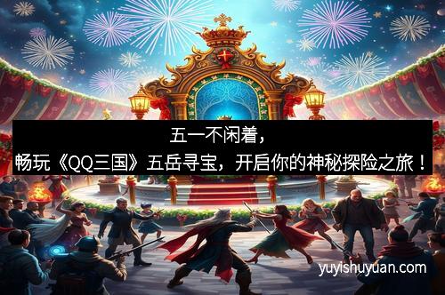 五一不闲着，畅玩《QQ三国》五岳寻宝，开启你的神秘探险之旅！