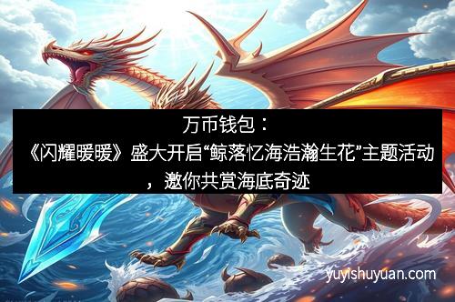 万币钱包：《闪耀暖暖》盛大开启“鲸落忆海浩瀚生花”主题活动，邀你共赏海底奇迹